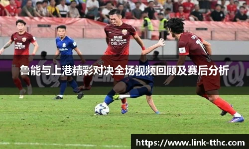 鲁能与上港精彩对决全场视频回顾及赛后分析